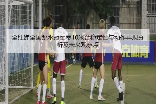 全红婵全国跳水冠军赛10米台稳定性与动作再现分析及未来观察点